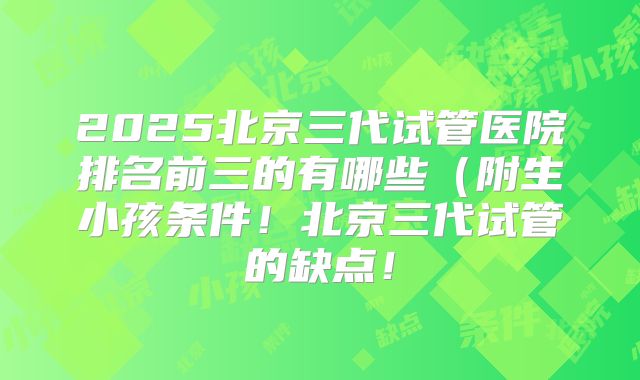 2025北京三代试管医院排名前三的有哪些(附生小孩条件!北京三代试管的缺点!