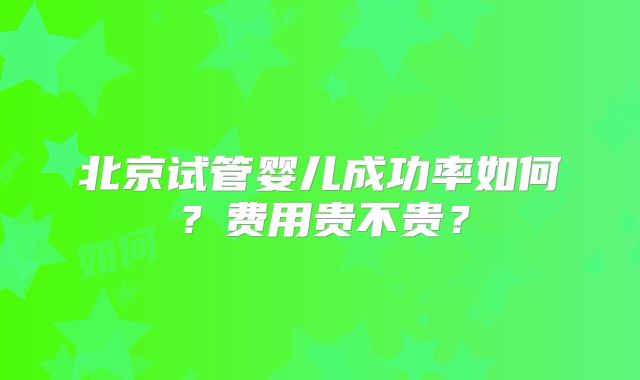 北京试管婴儿成功率如何？费用贵不贵？