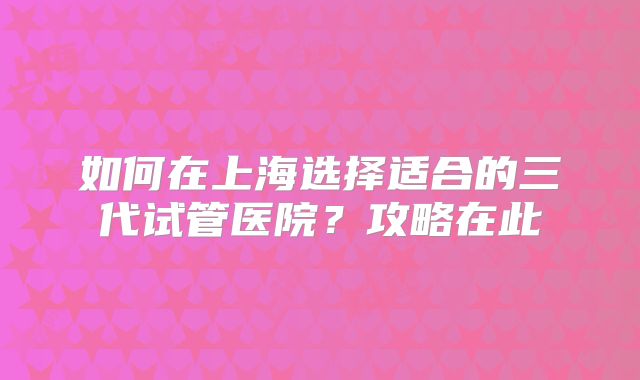 如何在上海选择适合的三代试管医院？攻略在此