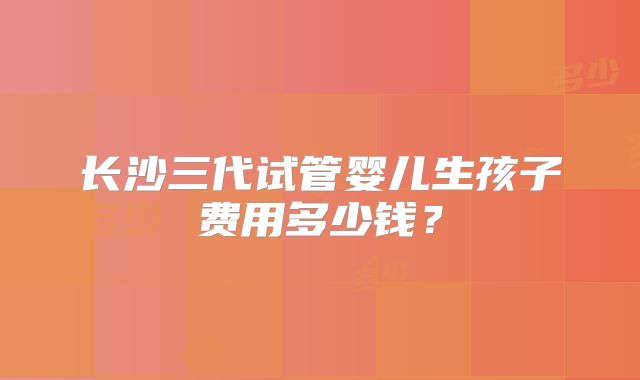 长沙三代试管婴儿生孩子费用多少钱？
