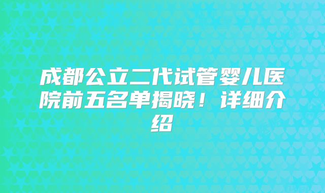成都公立二代试管婴儿医院前五名单揭晓！详细介绍