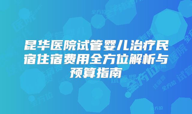 昆华医院试管婴儿治疗民宿住宿费用全方位解析与预算指南