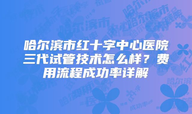 哈尔滨市红十字中心医院三代试管技术怎么样？费用流程成功率详解
