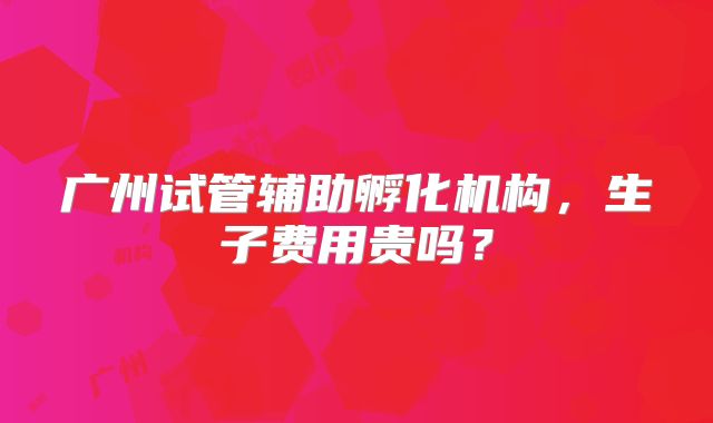 广州试管辅助孵化机构，生子费用贵吗？