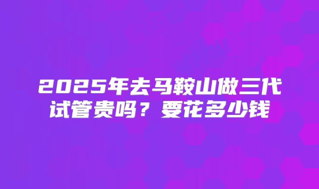 2025年去马鞍山做三代试管贵吗？要花多少钱