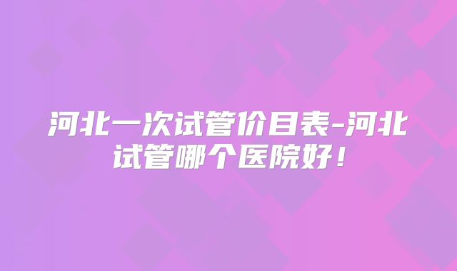 河北一次试管价目表-河北试管哪个医院好！