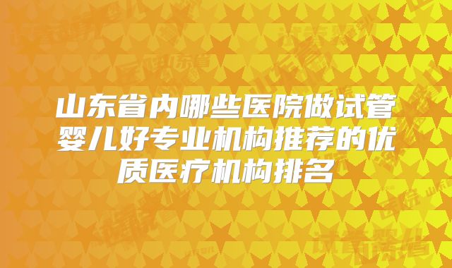 山东省内哪些医院做试管婴儿好专业机构推荐的优质医疗机构排名