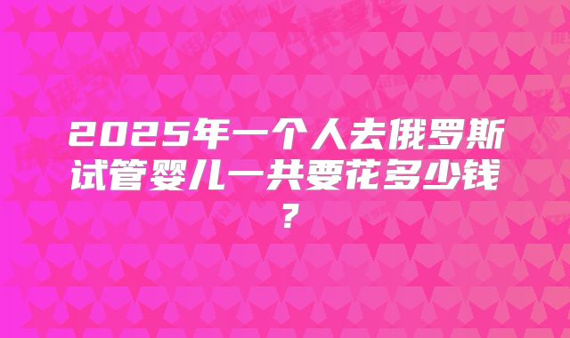 2025年一个人去俄罗斯试管婴儿一共要花多少钱？