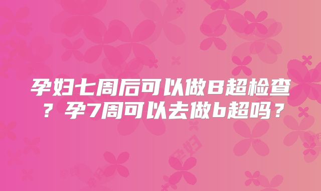 孕妇七周后可以做B超检查？孕7周可以去做b超吗？