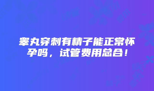 睾丸穿刺有精子能正常怀孕吗,试管费用总合!