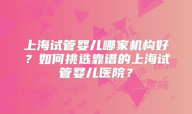 上海试管婴儿哪家机构好？如何挑选靠谱的上海试管婴儿医院？