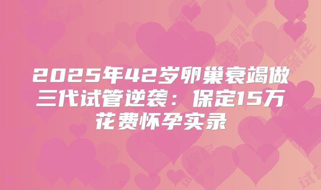 2025年42岁卵巢衰竭做三代试管逆袭：保定15万花费怀孕实录