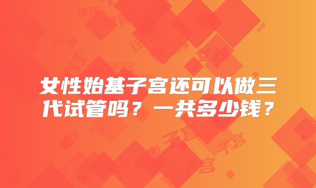 女性始基子宫还可以做三代试管吗?一共多少钱?
