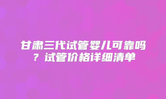 甘肃三代试管婴儿可靠吗？试管价格详细清单
