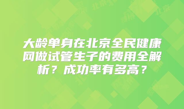 大龄单身在北京全民健康网做试管生子的费用全解析？成功率有多高？