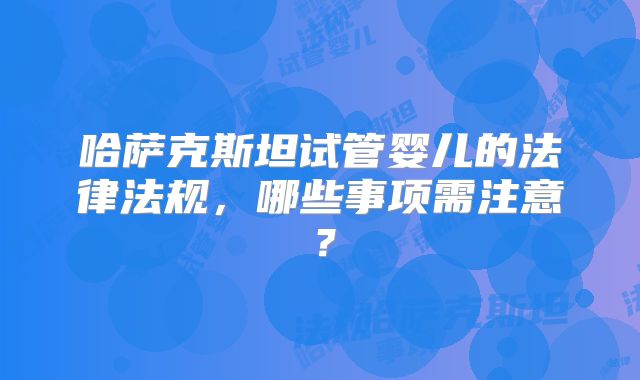 哈萨克斯坦试管婴儿的法律法规，哪些事项需注意？