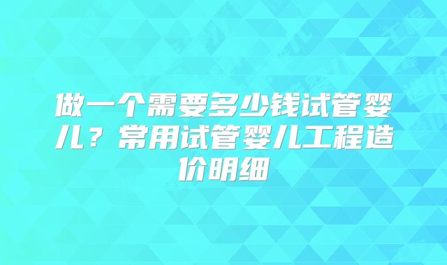 做一个需要多少钱试管婴儿？常用试管婴儿工程造价明细