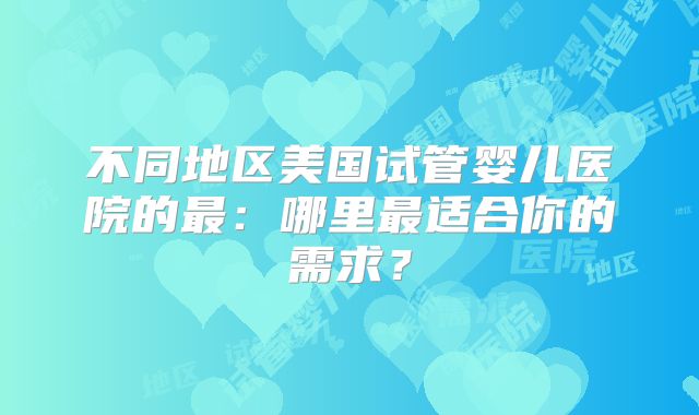 不同地区美国试管婴儿医院的最：哪里最适合你的需求？