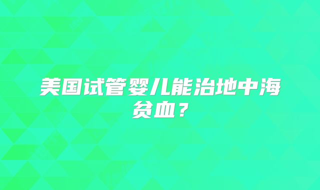 美国试管婴儿能治地中海贫血？