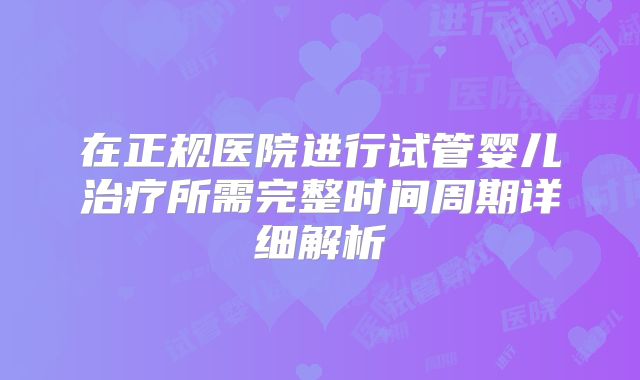 在正规医院进行试管婴儿治疗所需完整时间周期详细解析