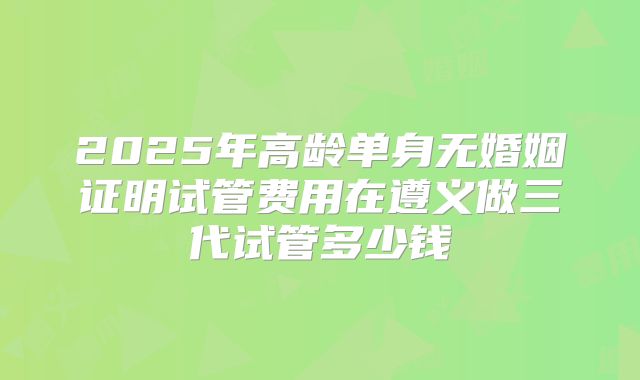 2025年高龄单身无婚姻证明试管费用在遵义做三代试管多少钱