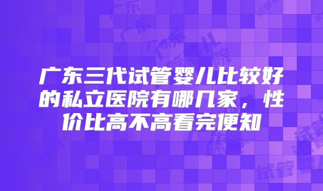 广东三代试管婴儿比较好的私立医院有哪几家，性价比高不高看完便知