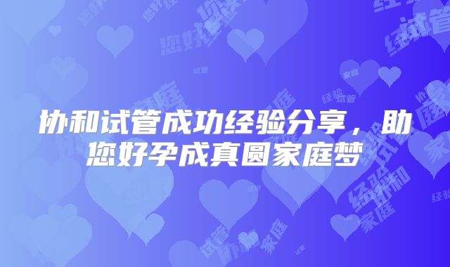 协和试管成功经验分享，助您好孕成真圆家庭梦