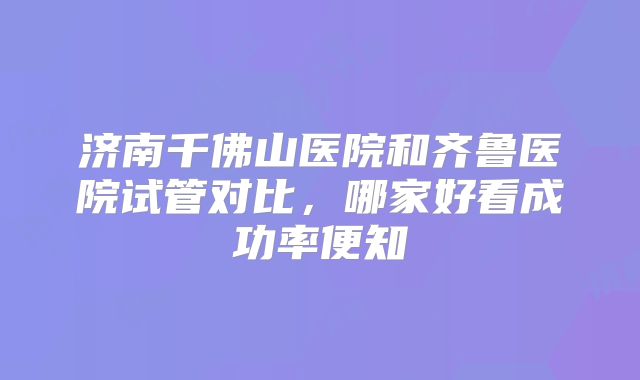 济南千佛山医院和齐鲁医院试管对比，哪家好看成功率便知