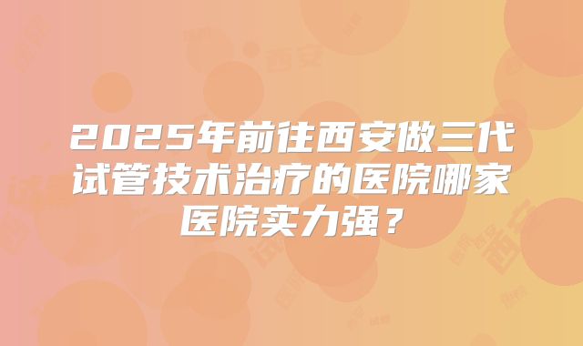 2025年前往西安做三代试管技术治疗的医院哪家医院实力强？