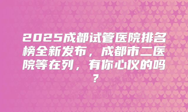2025成都试管医院排名榜全新发布，成都市二医院等在列，有你心仪的吗？