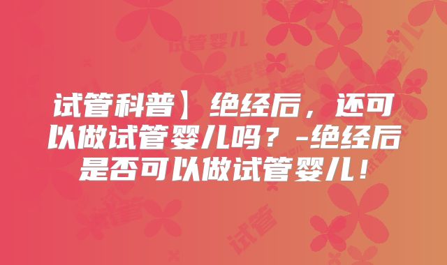 试管科普】绝经后,还可以做试管婴儿吗?-绝经后是否可以做试管婴儿!