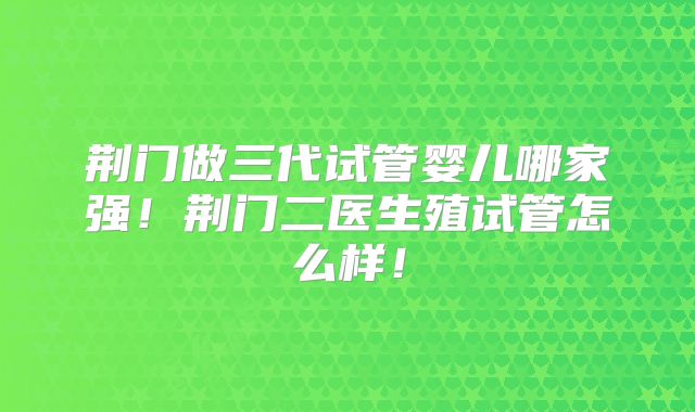 荆门做三代试管婴儿哪家强！荆门二医生殖试管怎么样！
