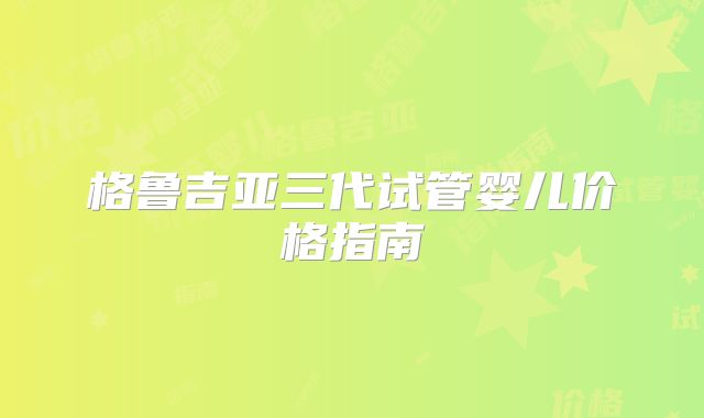 格鲁吉亚三代试管婴儿价格指南