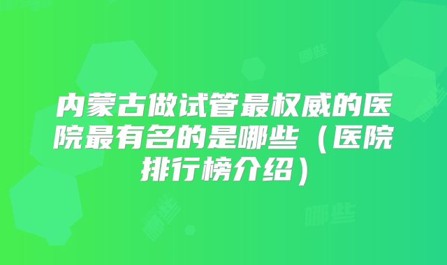 内蒙古做试管最权威的医院最有名的是哪些（医院排行榜介绍）