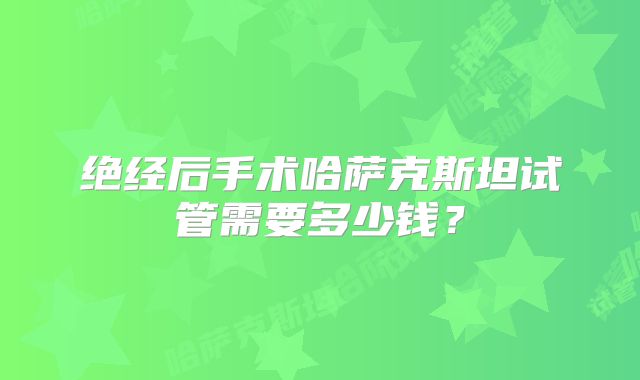 绝经后手术哈萨克斯坦试管需要多少钱？