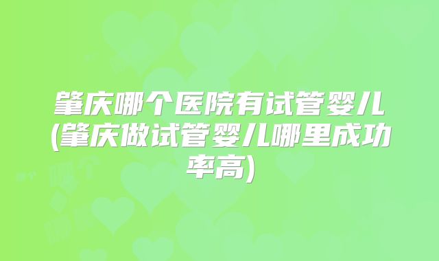 肇庆哪个医院有试管婴儿(肇庆做试管婴儿哪里成功率高)