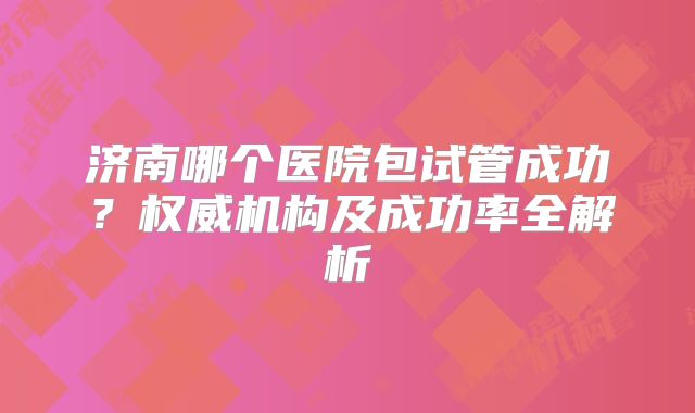济南哪个医院包试管成功？权威机构及成功率全解析