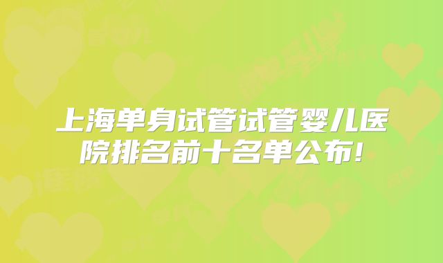 上海单身试管试管婴儿医院排名前十名单公布!