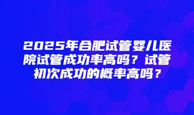 2025年合肥试管婴儿医院试管成功率高吗？试管初次成功的概率高吗？