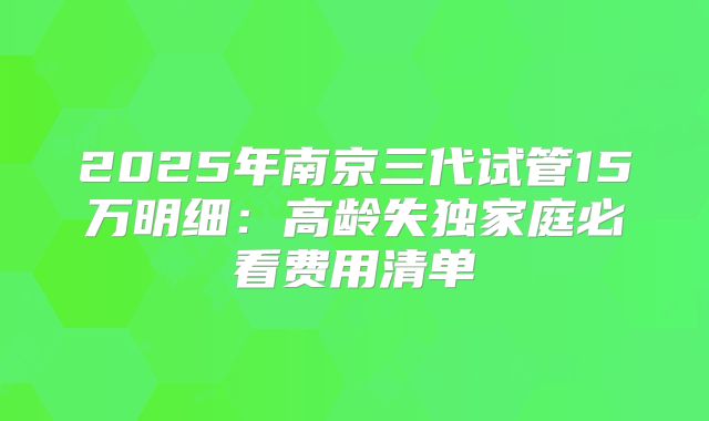 2025年南京三代试管15万明细：高龄失独家庭必看费用清单