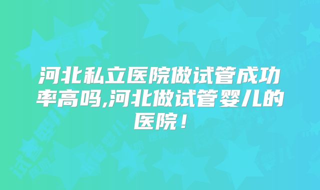 河北私立医院做试管成功率高吗,河北做试管婴儿的医院！