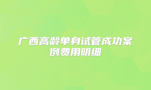 广西高龄单身试管成功案例费用明细