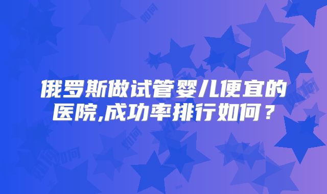 俄罗斯做试管婴儿便宜的医院,成功率排行如何？