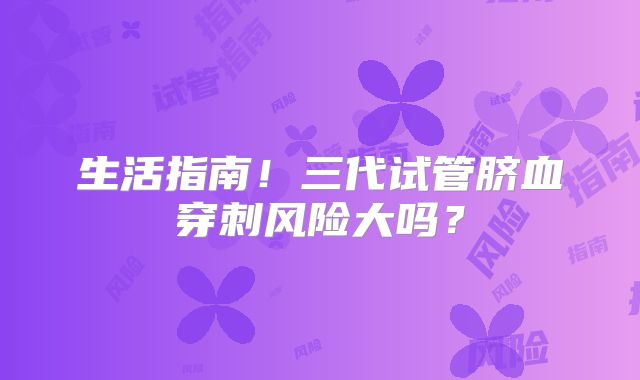生活指南！三代试管脐血穿刺风险大吗？
