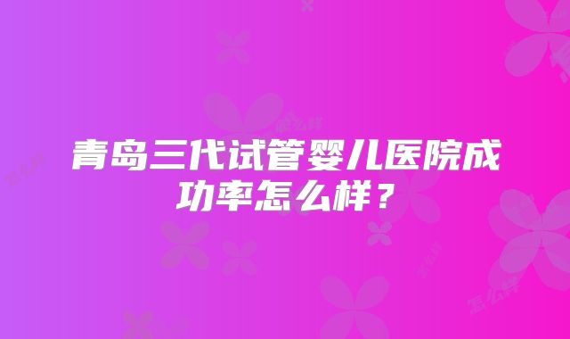 青岛三代试管婴儿医院成功率怎么样？