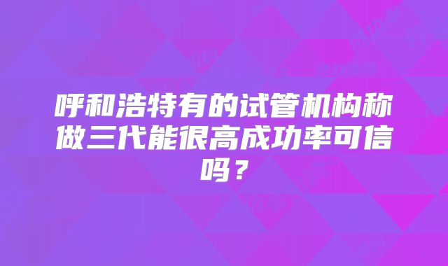 呼和浩特有的试管机构称做三代能很高成功率可信吗？