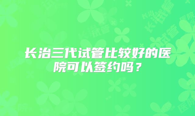 长治三代试管比较好的医院可以签约吗？