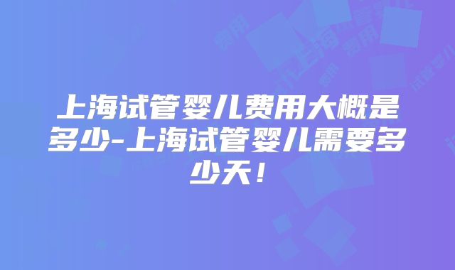 上海试管婴儿费用大概是多少-上海试管婴儿需要多少天！