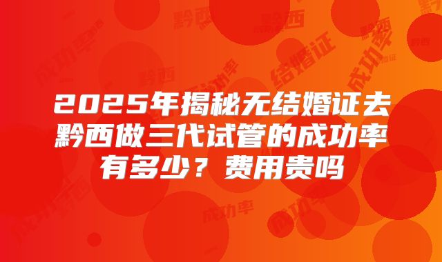 2025年揭秘无结婚证去黔西做三代试管的成功率有多少？费用贵吗