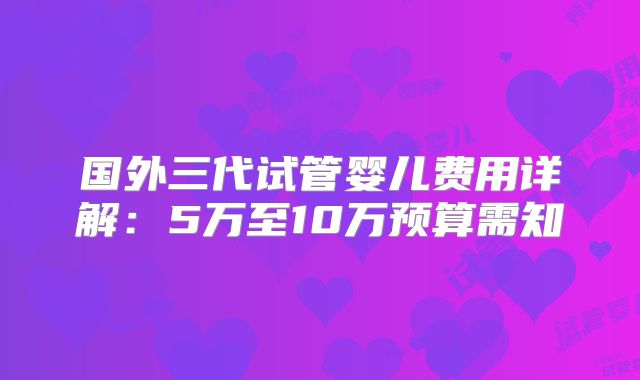 国外三代试管婴儿费用详解：5万至10万预算需知